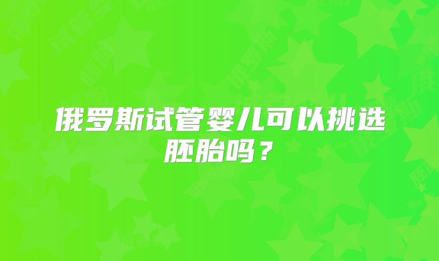 俄罗斯试管婴儿可以挑选胚胎吗？