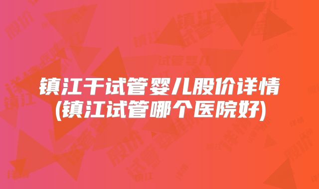 镇江干试管婴儿股价详情(镇江试管哪个医院好)