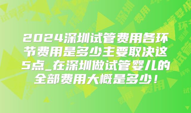 2024深圳试管费用各环节费用是多少主要取决这5点_在深圳做试管婴儿的全部费用大概是多少！