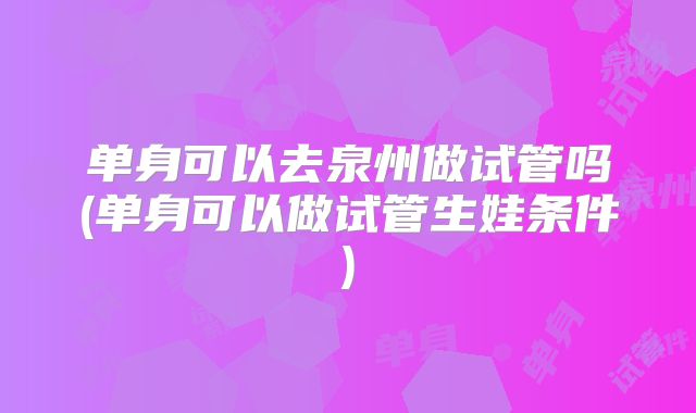 单身可以去泉州做试管吗(单身可以做试管生娃条件)