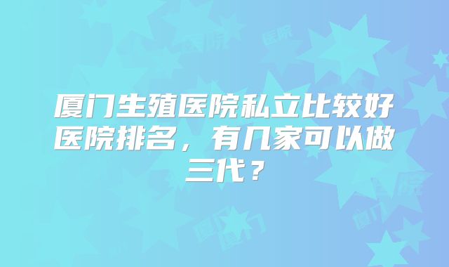 厦门生殖医院私立比较好医院排名，有几家可以做三代？