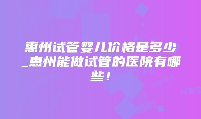 惠州试管婴儿价格是多少_惠州能做试管的医院有哪些!