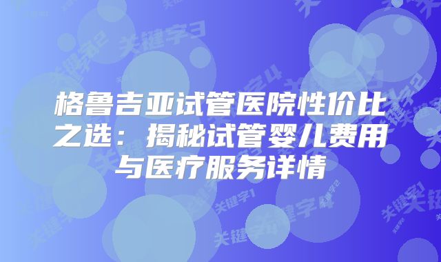 格鲁吉亚试管医院性价比之选：揭秘试管婴儿费用与医疗服务详情