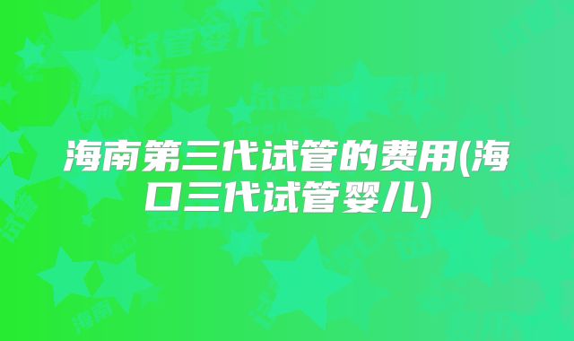 海南第三代试管的费用(海口三代试管婴儿)