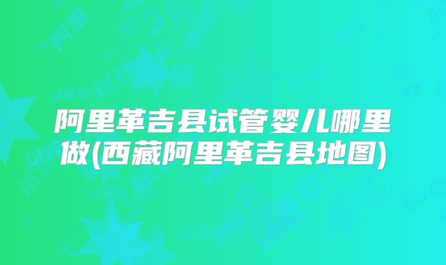 阿里革吉县试管婴儿哪里做(西藏阿里革吉县地图)