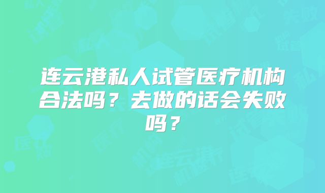 连云港私人试管医疗机构合法吗？去做的话会失败吗？