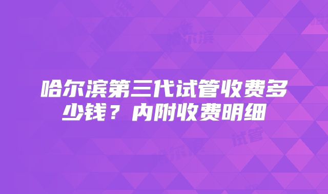 哈尔滨第三代试管收费多少钱？内附收费明细