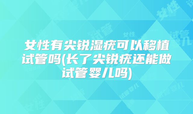 女性有尖锐湿疣可以移植试管吗(长了尖锐疣还能做试管婴儿吗)