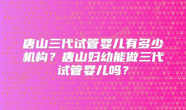 唐山三代试管婴儿有多少机构?唐山妇幼能做三代试管婴儿吗?
