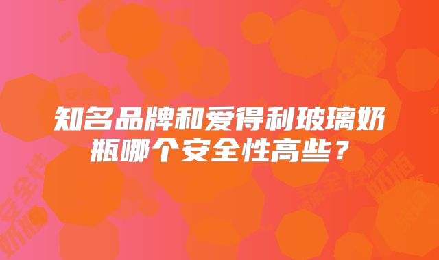 知名品牌和爱得利玻璃奶瓶哪个安全性高些？