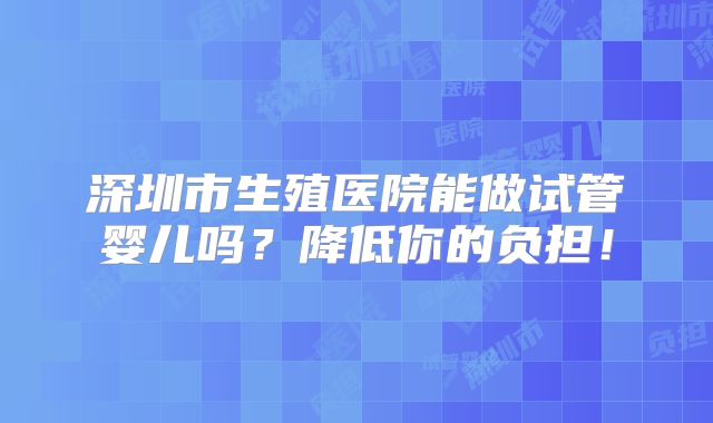 深圳市生殖医院能做试管婴儿吗?降低你的负担!