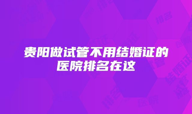 贵阳做试管不用结婚证的医院排名在这
