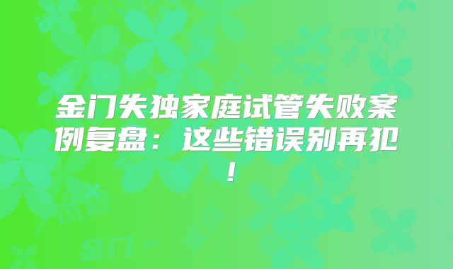 金门失独家庭试管失败案例复盘：这些错误别再犯！
