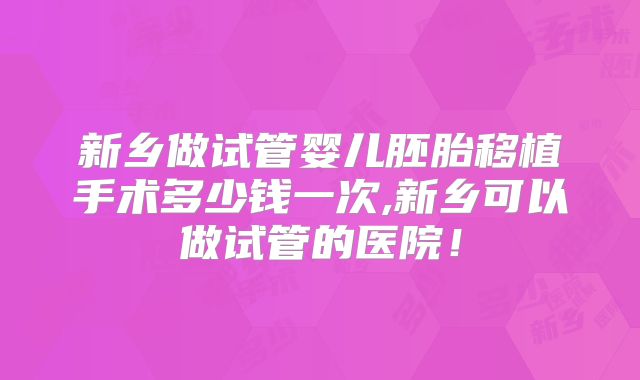 新乡做试管婴儿胚胎移植手术多少钱一次,新乡可以做试管的医院！