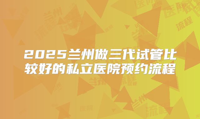 2025兰州做三代试管比较好的私立医院预约流程