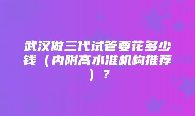 武汉做三代试管要花多少钱（内附高水准机构推荐）？