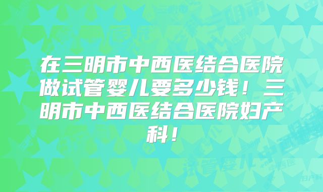 在三明市中西医结合医院做试管婴儿要多少钱！三明市中西医结合医院妇产科！