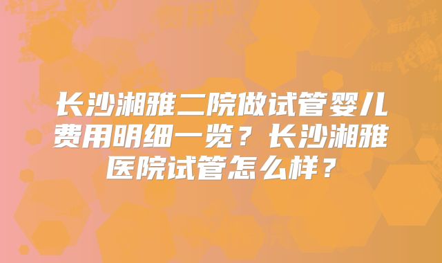 长沙湘雅二院做试管婴儿费用明细一览?长沙湘雅医院试管怎么样?