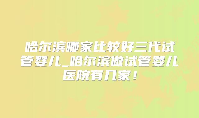 哈尔滨哪家比较好三代试管婴儿_哈尔滨做试管婴儿医院有几家!
