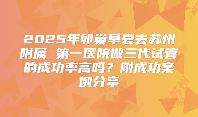 2025年卵巢早衰去苏州附属 第一医院做三代试管的成功率高吗？附成功案例分享