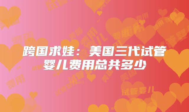 跨国求娃:美国三代试管婴儿费用总共多少