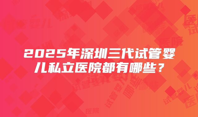 2025年深圳三代试管婴儿私立医院都有哪些?