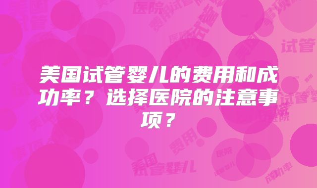 美国试管婴儿的费用和成功率？选择医院的注意事项？