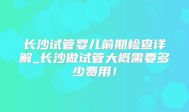 长沙试管婴儿前期检查详解_长沙做试管大概需要多少费用!