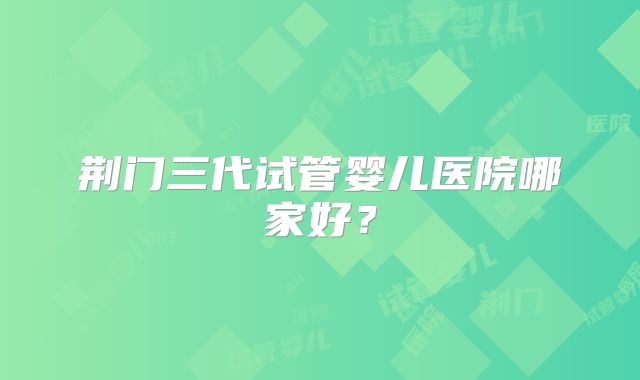 荆门三代试管婴儿医院哪家好？