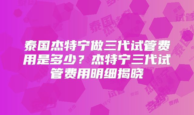泰国杰特宁做三代试管费用是多少？杰特宁三代试管费用明细揭晓