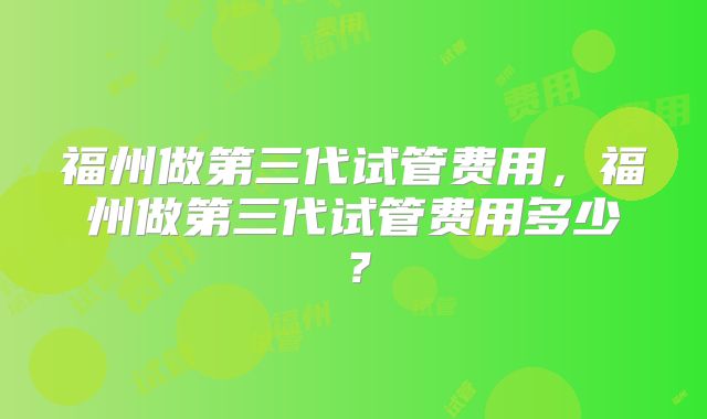 福州做第三代试管费用,福州做第三代试管费用多少?
