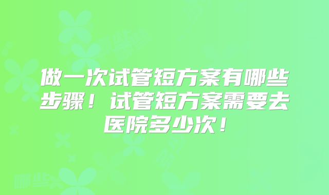做一次试管短方案有哪些步骤！试管短方案需要去医院多少次！