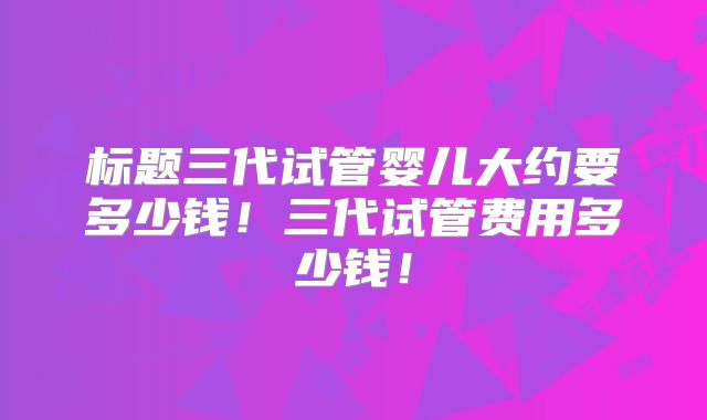 标题三代试管婴儿大约要多少钱!三代试管费用多少钱!