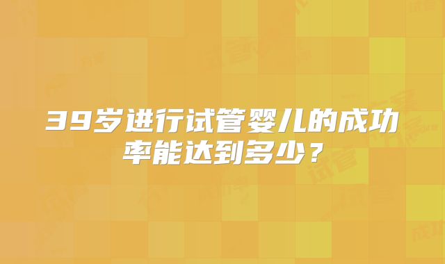 39岁进行试管婴儿的成功率能达到多少?