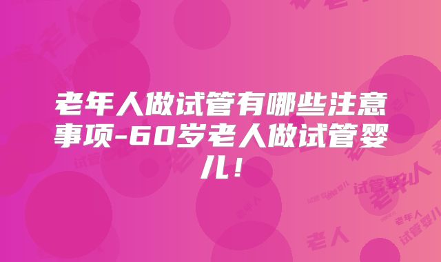 老年人做试管有哪些注意事项-60岁老人做试管婴儿！