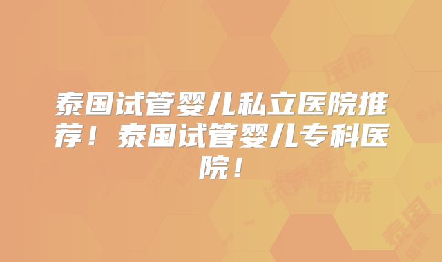 泰国试管婴儿私立医院推荐！泰国试管婴儿专科医院！