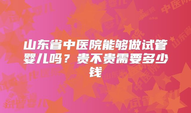 山东省中医院能够做试管婴儿吗?贵不贵需要多少钱