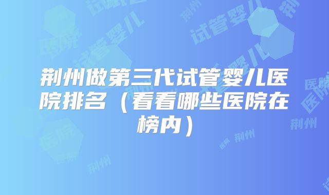 荆州做第三代试管婴儿医院排名（看看哪些医院在榜内）