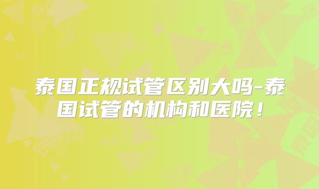 泰国正规试管区别大吗-泰国试管的机构和医院！