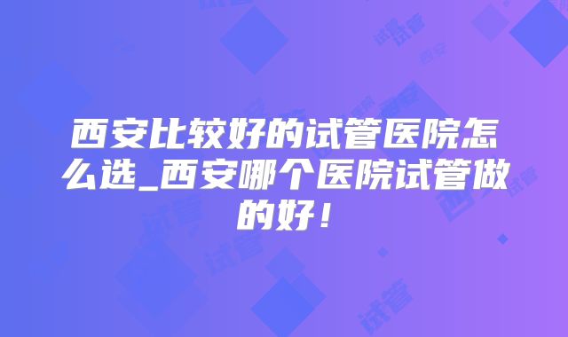 西安比较好的试管医院怎么选_西安哪个医院试管做的好!