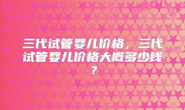 三代试管婴儿价格，三代试管婴儿价格大概多少钱？