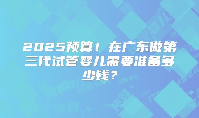 2025预算！在广东做第三代试管婴儿需要准备多少钱？