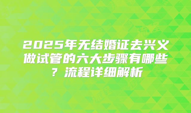 2025年无结婚证去兴义做试管的六大步骤有哪些?流程详细解析
