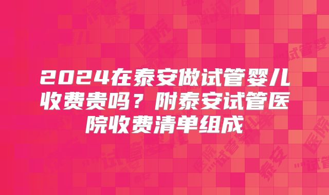2024在泰安做试管婴儿收费贵吗?附泰安试管医院收费清单组成
