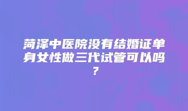 菏泽中医院没有结婚证单身女性做三代试管可以吗？