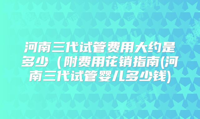 河南三代试管费用大约是多少(附费用花销指南(河南三代试管婴儿多少钱)