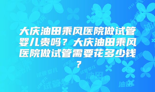 大庆油田乘风医院做试管婴儿贵吗？大庆油田乘风医院做试管需要花多少钱？