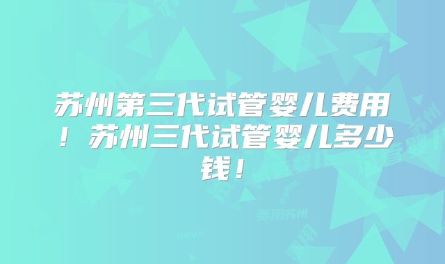 苏州第三代试管婴儿费用！苏州三代试管婴儿多少钱！