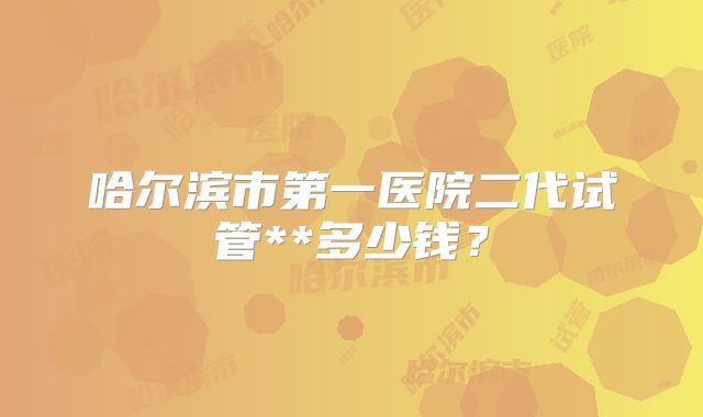 哈尔滨市第一医院二代试管**多少钱？