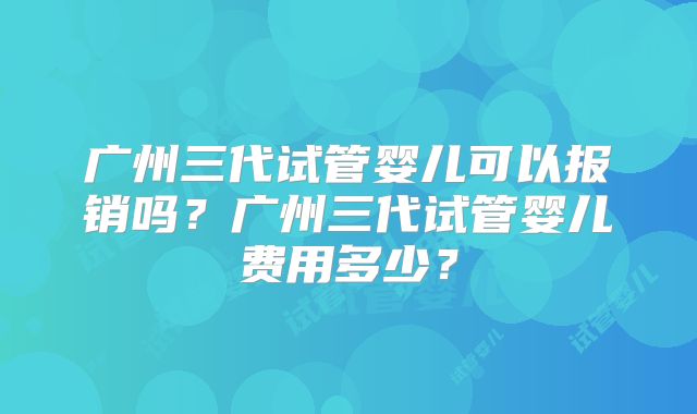 广州三代试管婴儿可以报销吗？广州三代试管婴儿费用多少？